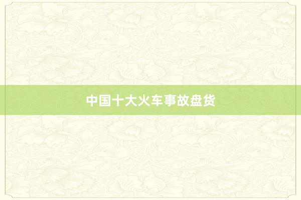 中国十大火车事故盘货