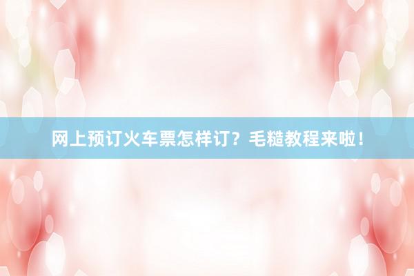 网上预订火车票怎样订？毛糙教程来啦！