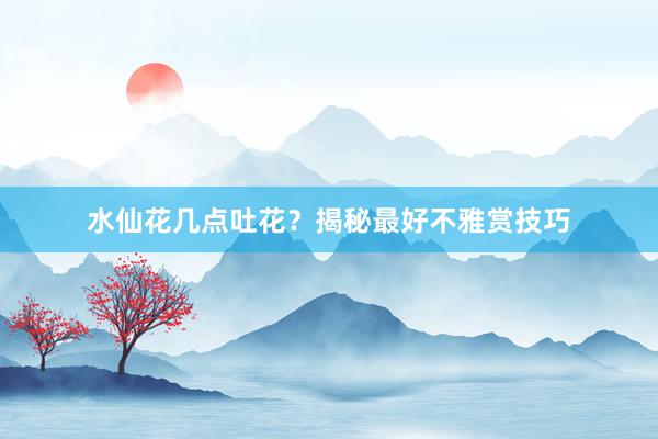 水仙花几点吐花？揭秘最好不雅赏技巧